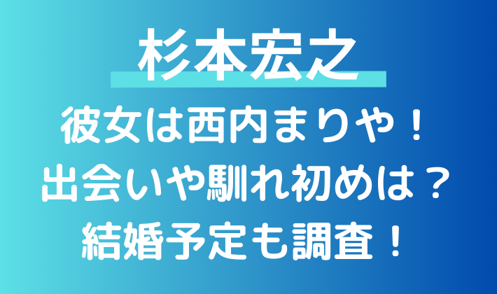 杉本宏之の彼女は西内まりや！出会いや馴れ初めは？結婚予定はあるのかも調査！