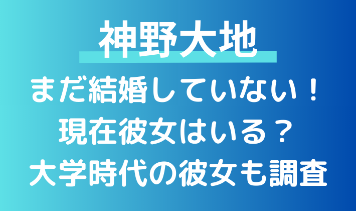 神野大地はまだ結婚していない。大学時代に付き合っていた彼女について調査！